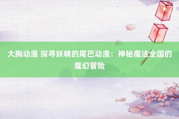 大胸动漫 探寻妖精的尾巴动漫：神秘魔法全国的魔幻冒险