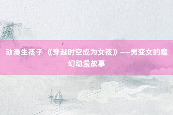 动漫生孩子 《穿越时空成为女孩》——男变女的魔幻动漫故事