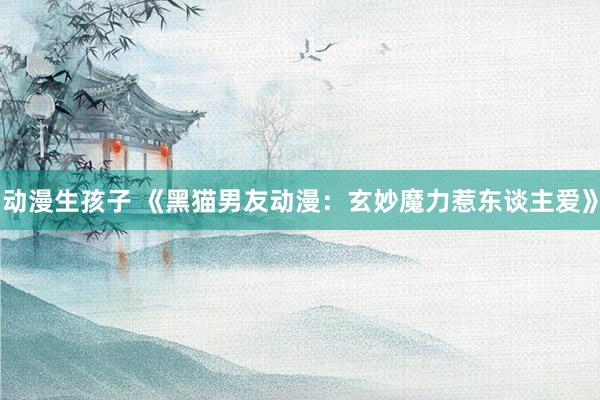 动漫生孩子 《黑猫男友动漫：玄妙魔力惹东谈主爱》