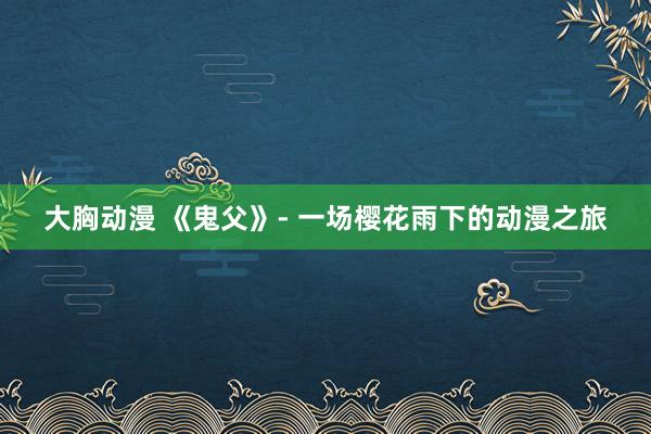 大胸动漫 《鬼父》- 一场樱花雨下的动漫之旅