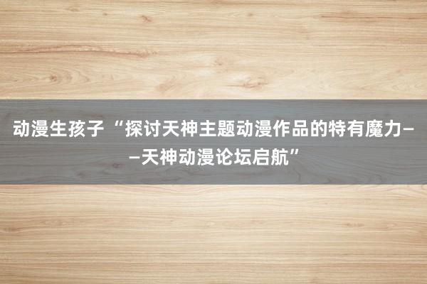 动漫生孩子 “探讨天神主题动漫作品的特有魔力——天神动漫论坛启航”
