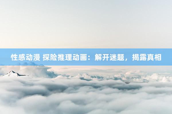 性感动漫 探险推理动画：解开迷题，揭露真相