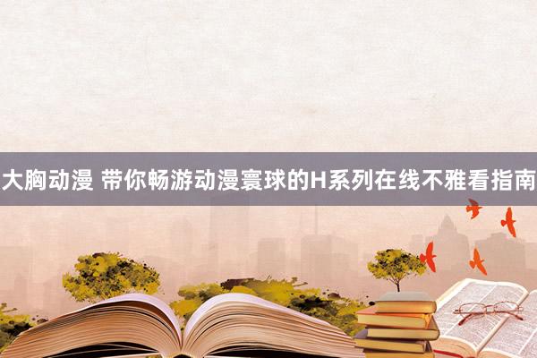 大胸动漫 带你畅游动漫寰球的H系列在线不雅看指南