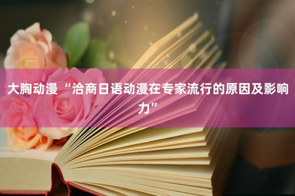 大胸动漫 “洽商日语动漫在专家流行的原因及影响力”