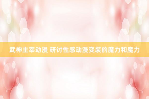 武神主宰动漫 研讨性感动漫变装的魔力和魔力