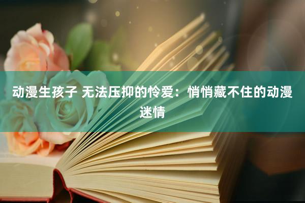 动漫生孩子 无法压抑的怜爱：悄悄藏不住的动漫迷情