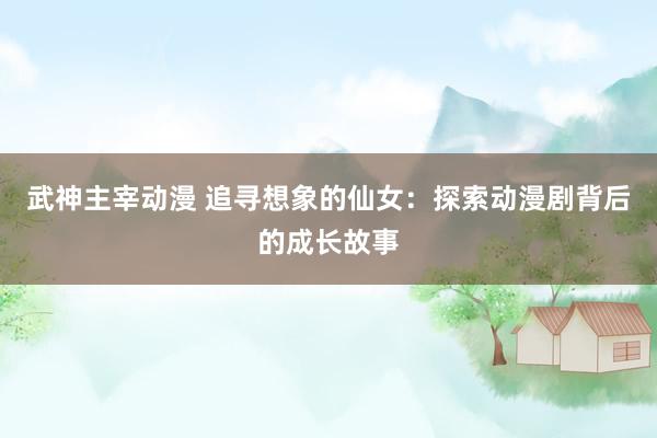武神主宰动漫 追寻想象的仙女：探索动漫剧背后的成长故事