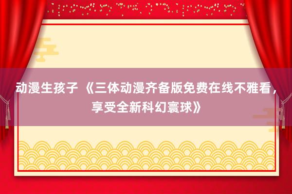 动漫生孩子 《三体动漫齐备版免费在线不雅看，享受全新科幻寰球》