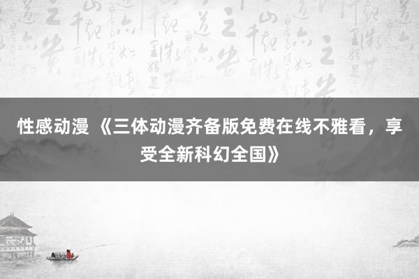 性感动漫 《三体动漫齐备版免费在线不雅看，享受全新科幻全国》