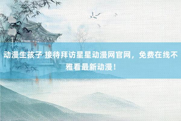动漫生孩子 接待拜访星星动漫网官网，免费在线不雅看最新动漫！