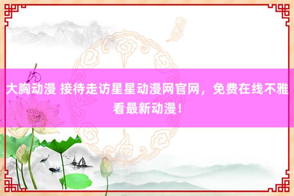 大胸动漫 接待走访星星动漫网官网，免费在线不雅看最新动漫！