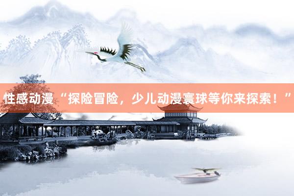 性感动漫 “探险冒险，少儿动漫寰球等你来探索！”