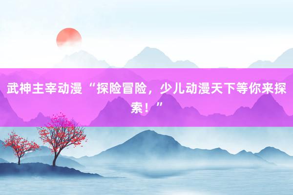 武神主宰动漫 “探险冒险，少儿动漫天下等你来探索！”