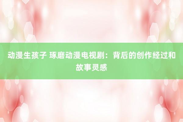 动漫生孩子 琢磨动漫电视剧：背后的创作经过和故事灵感
