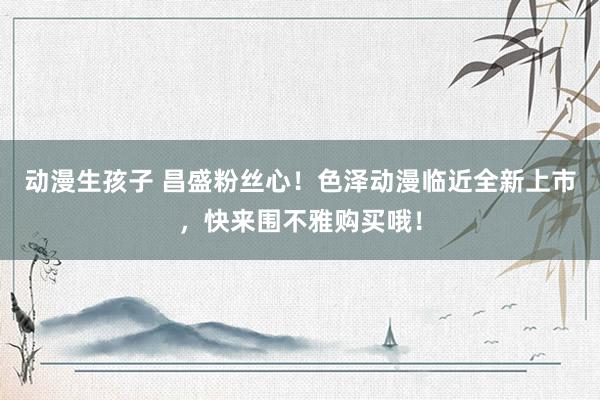 动漫生孩子 昌盛粉丝心！色泽动漫临近全新上市，快来围不雅购买哦！