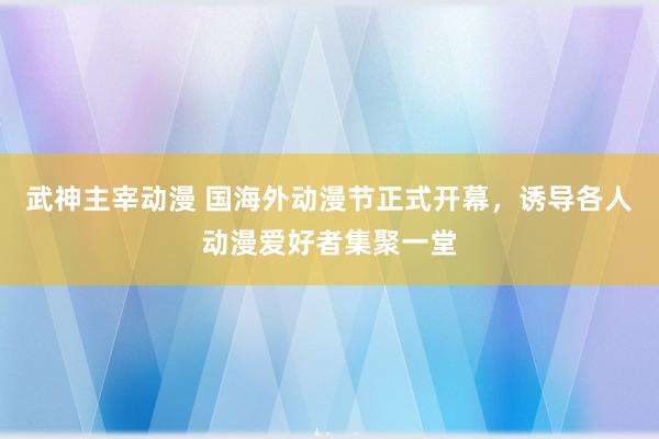 武神主宰动漫 国海外动漫节正式开幕，诱导各人动漫爱好者集聚一堂