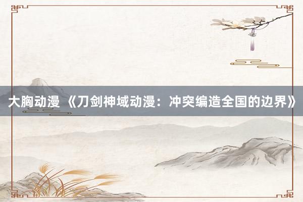 大胸动漫 《刀剑神域动漫：冲突编造全国的边界》