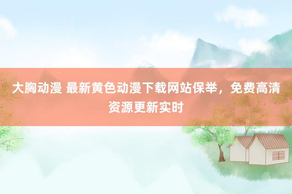 大胸动漫 最新黄色动漫下载网站保举，免费高清资源更新实时