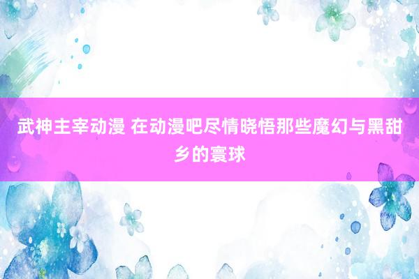 武神主宰动漫 在动漫吧尽情晓悟那些魔幻与黑甜乡的寰球