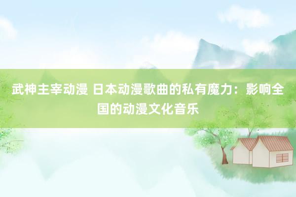 武神主宰动漫 日本动漫歌曲的私有魔力：影响全国的动漫文化音乐