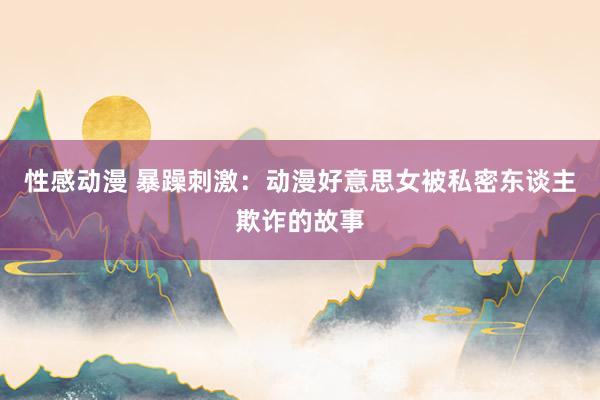 性感动漫 暴躁刺激：动漫好意思女被私密东谈主欺诈的故事