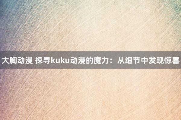 大胸动漫 探寻kuku动漫的魔力：从细节中发现惊喜