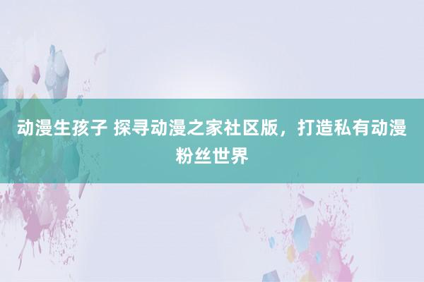 动漫生孩子 探寻动漫之家社区版，打造私有动漫粉丝世界