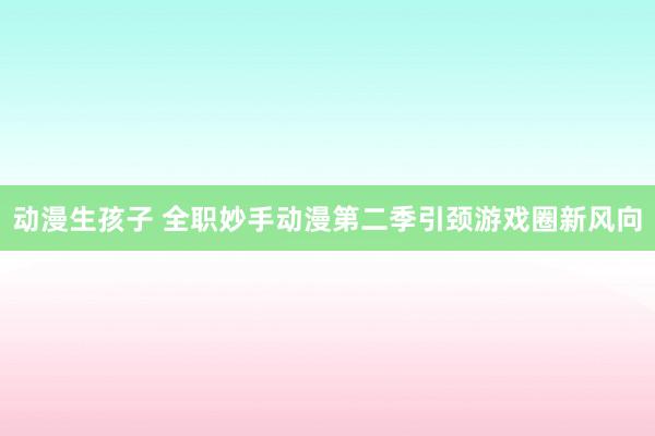 动漫生孩子 全职妙手动漫第二季引颈游戏圈新风向