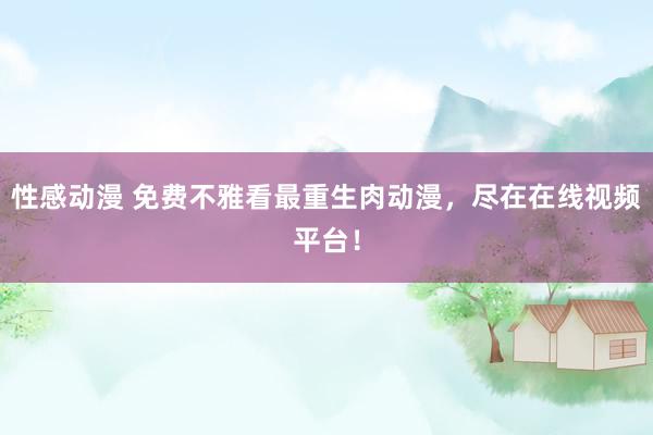 性感动漫 免费不雅看最重生肉动漫，尽在在线视频平台！