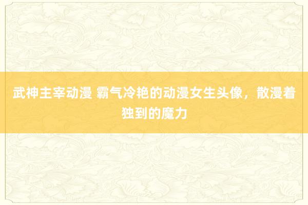 武神主宰动漫 霸气冷艳的动漫女生头像，散漫着独到的魔力