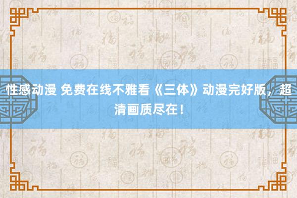 性感动漫 免费在线不雅看《三体》动漫完好版，超清画质尽在！