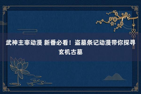 武神主宰动漫 新番必看！盗墓条记动漫带你探寻玄机古墓