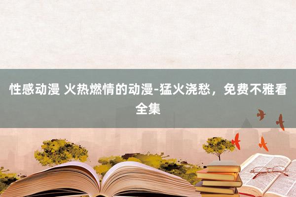 性感动漫 火热燃情的动漫-猛火浇愁，免费不雅看全集