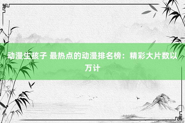 动漫生孩子 最热点的动漫排名榜：精彩大片数以万计