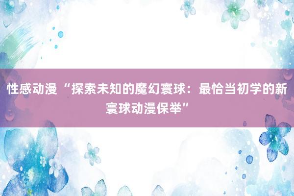 性感动漫 “探索未知的魔幻寰球：最恰当初学的新寰球动漫保举”