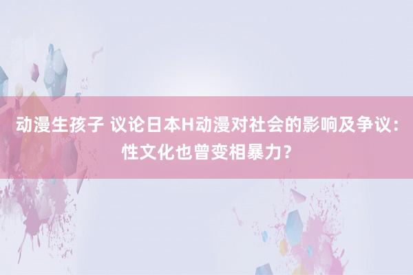 动漫生孩子 议论日本H动漫对社会的影响及争议：性文化也曾变相暴力？
