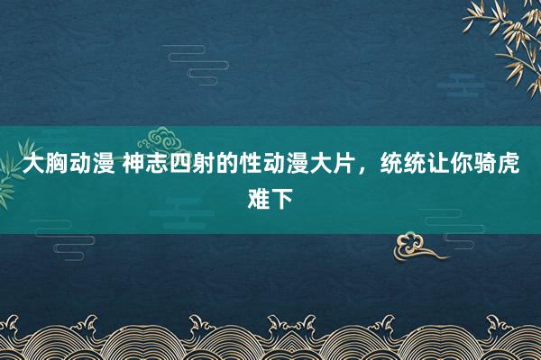 大胸动漫 神志四射的性动漫大片，统统让你骑虎难下