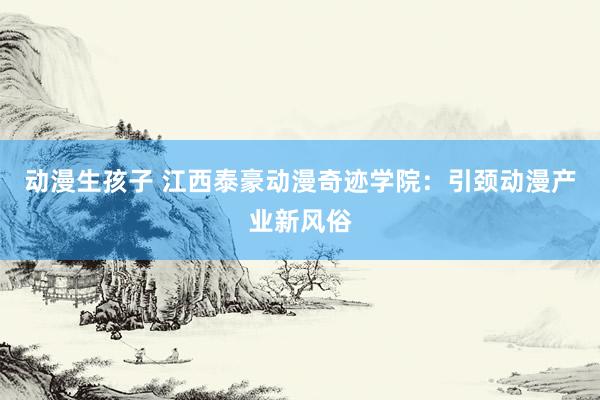 动漫生孩子 江西泰豪动漫奇迹学院：引颈动漫产业新风俗