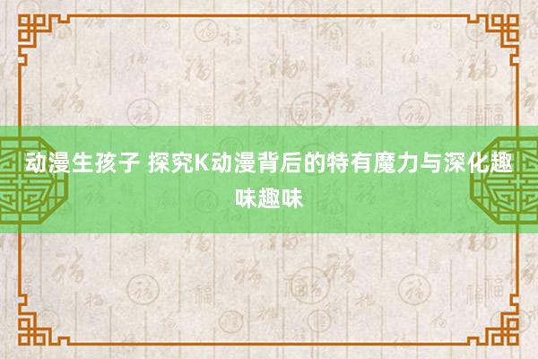 动漫生孩子 探究K动漫背后的特有魔力与深化趣味趣味