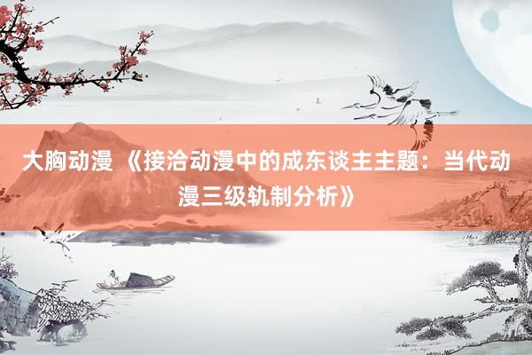大胸动漫 《接洽动漫中的成东谈主主题：当代动漫三级轨制分析》
