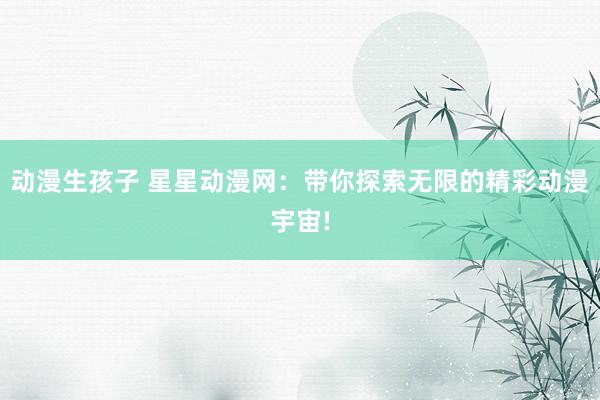动漫生孩子 星星动漫网：带你探索无限的精彩动漫宇宙!