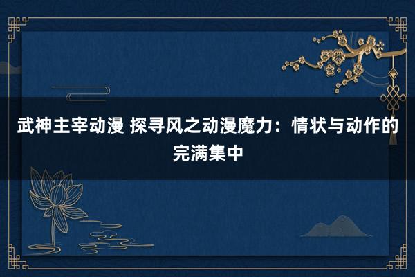 武神主宰动漫 探寻风之动漫魔力：情状与动作的完满集中