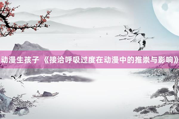 动漫生孩子 《接洽呼吸过度在动漫中的推崇与影响》