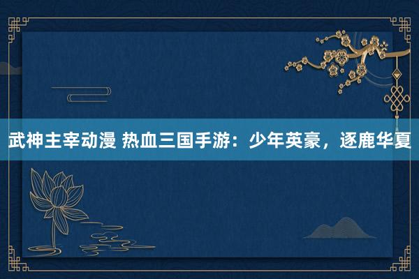 武神主宰动漫 热血三国手游：少年英豪，逐鹿华夏