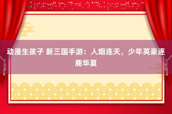 动漫生孩子 新三国手游：人烟连天，少年英豪逐鹿华夏
