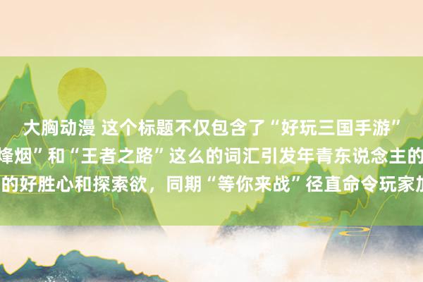 大胸动漫 这个标题不仅包含了“好玩三国手游”的元素，还通过“浊世烽烟”和“王者之路”这么的词汇引发年青东说念主的好胜心和探索欲，同期“等你来战”径直命令玩家加入，具有很强的眩惑力。