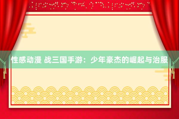 性感动漫 战三国手游：少年豪杰的崛起与治服