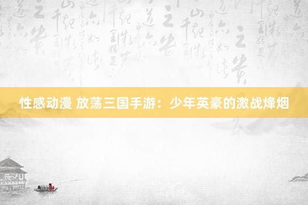 性感动漫 放荡三国手游：少年英豪的激战烽烟