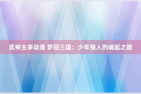 武神主宰动漫 梦回三国：少年强人的崛起之路