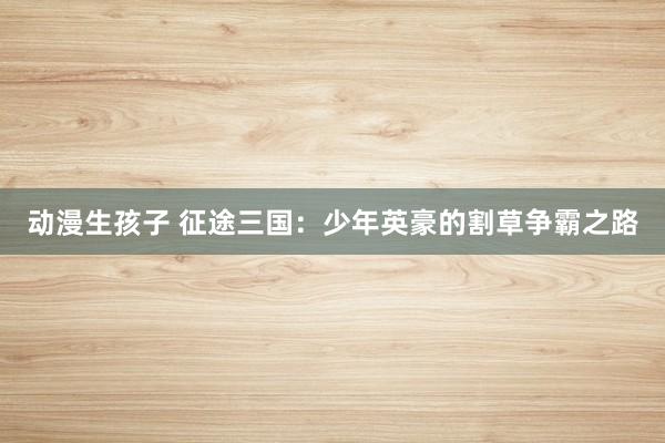 动漫生孩子 征途三国：少年英豪的割草争霸之路